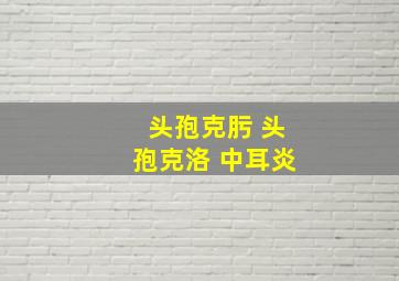 头孢克肟 头孢克洛 中耳炎